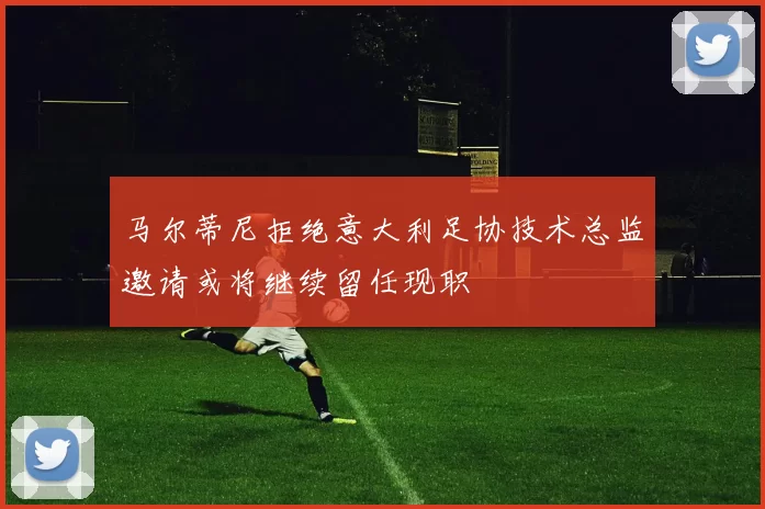 马尔蒂尼拒绝意大利足协技术总监邀请或将继续留任现职